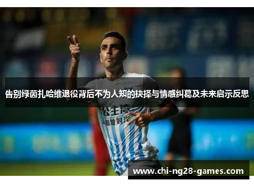 告别绿茵扎哈维退役背后不为人知的抉择与情感纠葛及未来启示反思