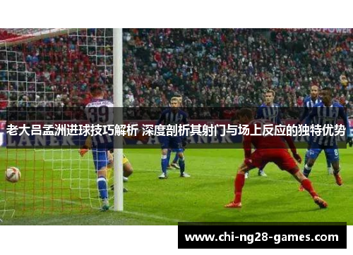 老大吕孟洲进球技巧解析 深度剖析其射门与场上反应的独特优势 老大吕孟洲进球技巧解析 深度剖析其射门与场上反应的独特优势