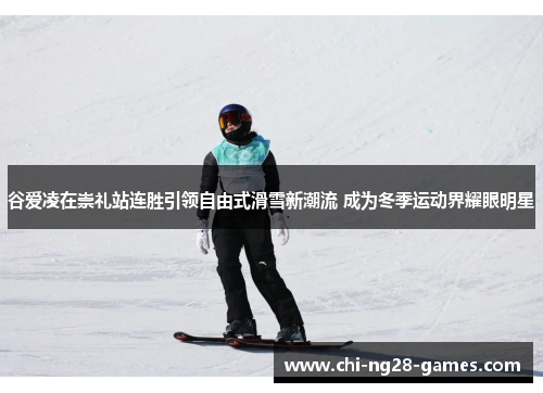 谷爱凌在崇礼站连胜引领自由式滑雪新潮流 成为冬季运动界耀眼明星