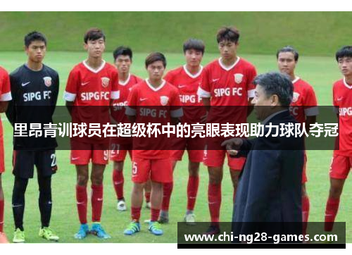 里昂青训球员在超级杯中的亮眼表现助力球队夺冠 里昂青训球员在超级杯中的亮眼表现助力球队夺冠
