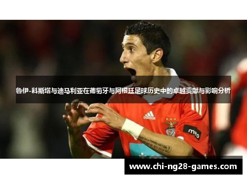 鲁伊-科斯塔与迪马利亚在葡萄牙与阿根廷足球历史中的卓越贡献与影响分析 鲁伊-科斯塔与迪马利亚在葡萄牙与阿根廷足球历史中的卓越贡献与影响分析