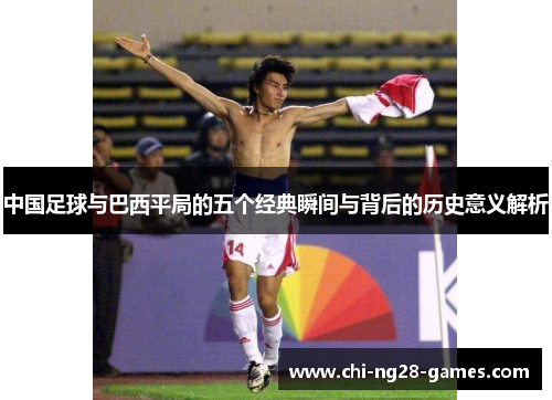 中国足球与巴西平局的五个经典瞬间与背后的历史意义解析 中国足球与巴西平局的五个经典瞬间与背后的历史意义解析
