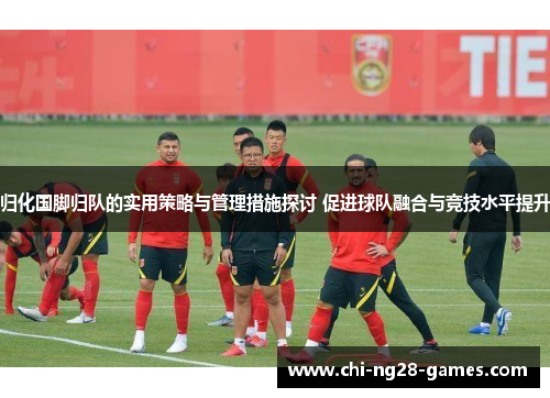 归化国脚归队的实用策略与管理措施探讨 促进球队融合与竞技水平提升