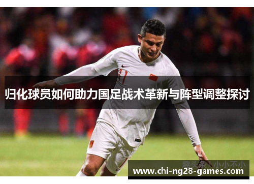 归化球员如何助力国足战术革新与阵型调整探讨 归化球员如何助力国足战术革新与阵型调整探讨